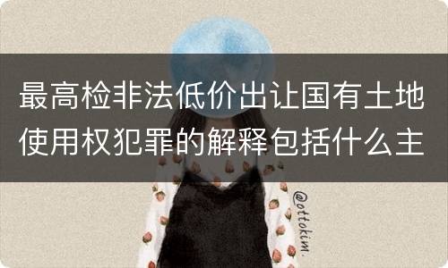 最高检非法低价出让国有土地使用权犯罪的解释包括什么主要规定