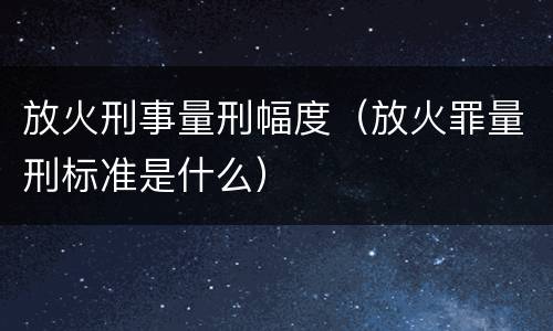 放火刑事量刑幅度（放火罪量刑标准是什么）