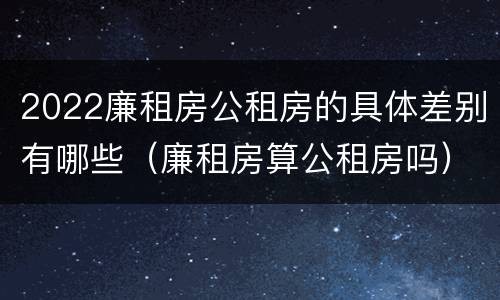 2022廉租房公租房的具体差别有哪些（廉租房算公租房吗）