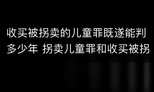收买被拐卖的儿童罪既遂能判多少年 拐卖儿童罪和收买被拐卖儿童罪