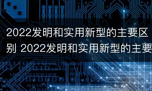 2022发明和实用新型的主要区别 2022发明和实用新型的主要区别在于