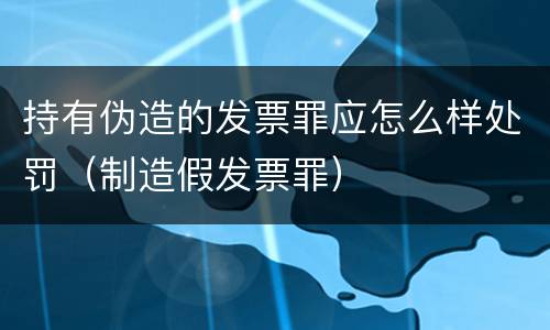 持有伪造的发票罪应怎么样处罚（制造假发票罪）