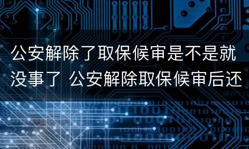 公安解除了取保候审是不是就没事了 公安解除取保候审后还有事吗
