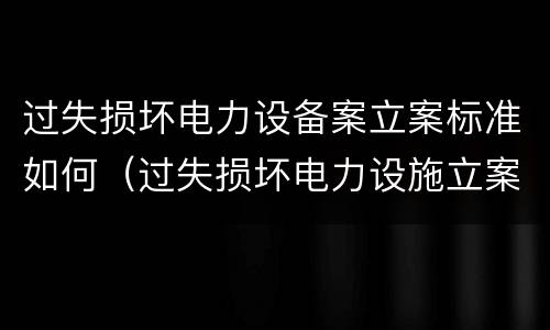过失损坏电力设备案立案标准如何（过失损坏电力设施立案标准）