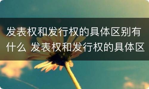 发表权和发行权的具体区别有什么 发表权和发行权的具体区别有什么作用