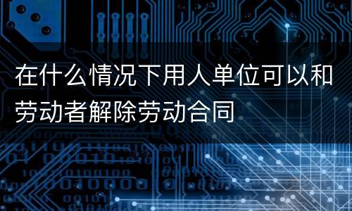 在什么情况下用人单位可以和劳动者解除劳动合同