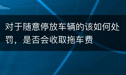 对于随意停放车辆的该如何处罚，是否会收取拖车费