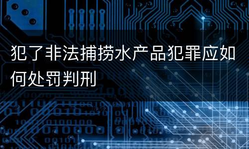 犯了非法捕捞水产品犯罪应如何处罚判刑