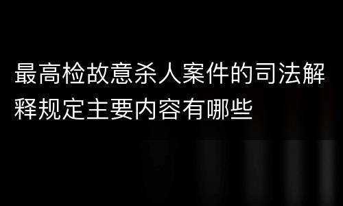 最高检故意杀人案件的司法解释规定主要内容有哪些