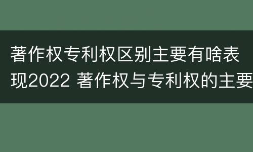 著作权专利权区别主要有啥表现2022 著作权与专利权的主要区别