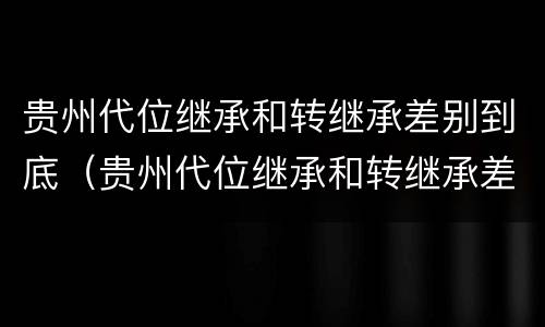 贵州代位继承和转继承差别到底（贵州代位继承和转继承差别到底是什么）