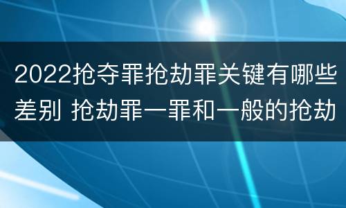 2022抢夺罪抢劫罪关键有哪些差别 抢劫罪一罪和一般的抢劫罪