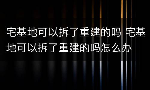 宅基地可以拆了重建的吗 宅基地可以拆了重建的吗怎么办