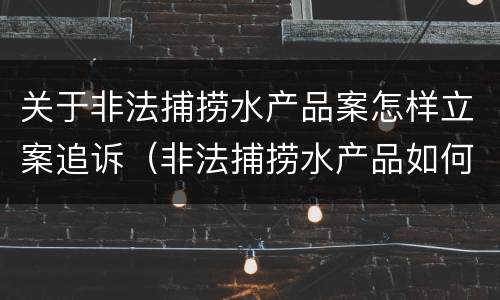 关于非法捕捞水产品案怎样立案追诉（非法捕捞水产品如何处理）