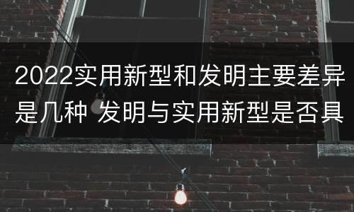 2022实用新型和发明主要差异是几种 发明与实用新型是否具有实用性