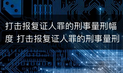 打击报复证人罪的刑事量刑幅度 打击报复证人罪的刑事量刑幅度大吗