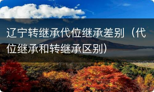 辽宁转继承代位继承差别（代位继承和转继承区别）