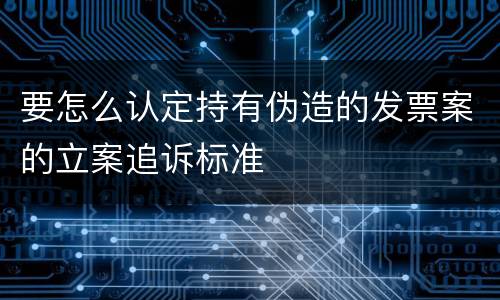 要怎么认定持有伪造的发票案的立案追诉标准