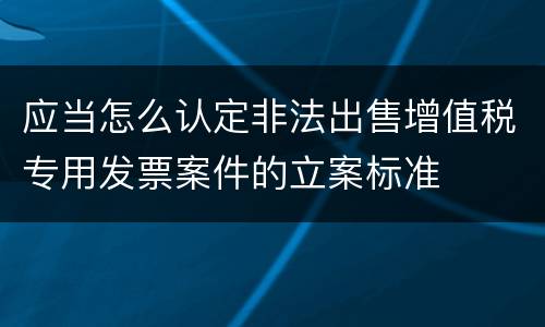 应当怎么认定非法出售增值税专用发票案件的立案标准