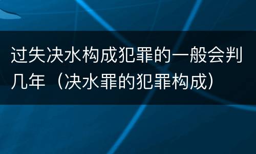 过失决水构成犯罪的一般会判几年（决水罪的犯罪构成）