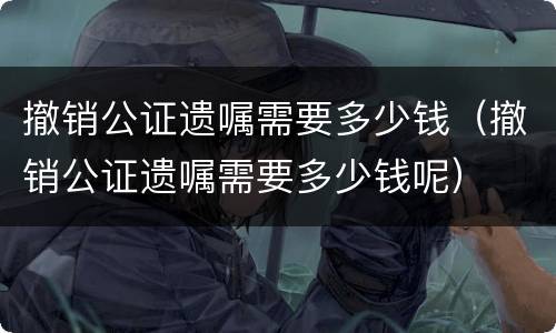 撤销公证遗嘱需要多少钱（撤销公证遗嘱需要多少钱呢）
