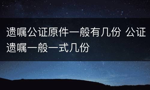 遗嘱公证原件一般有几份 公证遗嘱一般一式几份