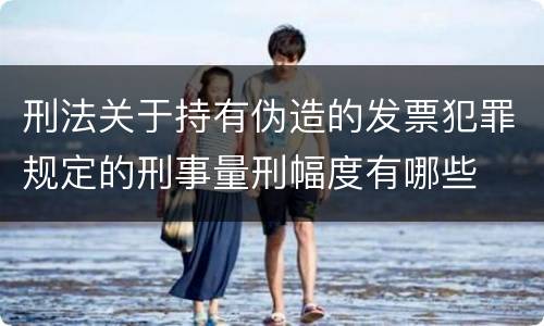 刑法关于持有伪造的发票犯罪规定的刑事量刑幅度有哪些