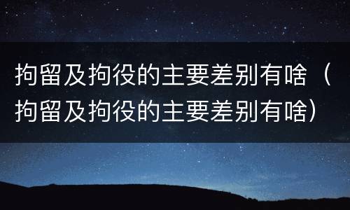 拘留及拘役的主要差别有啥（拘留及拘役的主要差别有啥）