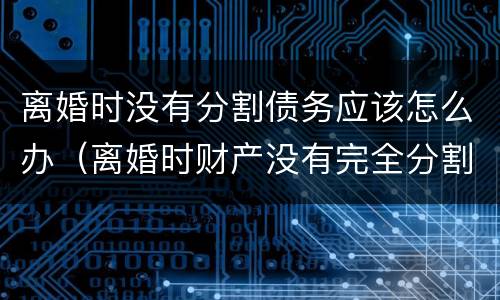 离婚时没有分割债务应该怎么办（离婚时财产没有完全分割,债务怎么承担?）