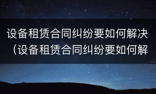 设备租赁合同纠纷要如何解决（设备租赁合同纠纷要如何解决呢）