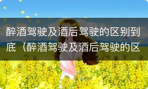醉酒驾驶及酒后驾驶的区别到底（醉酒驾驶及酒后驾驶的区别到底是）