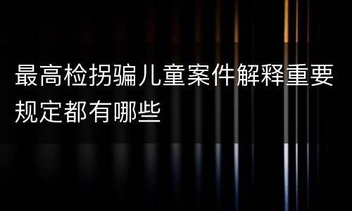 最高检拐骗儿童案件解释重要规定都有哪些