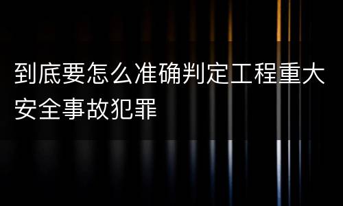 到底要怎么准确判定工程重大安全事故犯罪