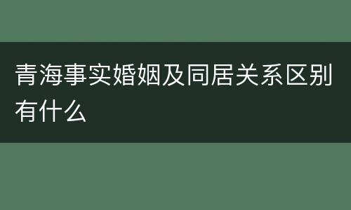 青海事实婚姻及同居关系区别有什么