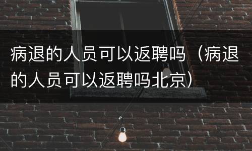 病退的人员可以返聘吗（病退的人员可以返聘吗北京）