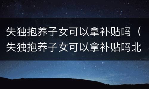 失独抱养子女可以拿补贴吗（失独抱养子女可以拿补贴吗北京）