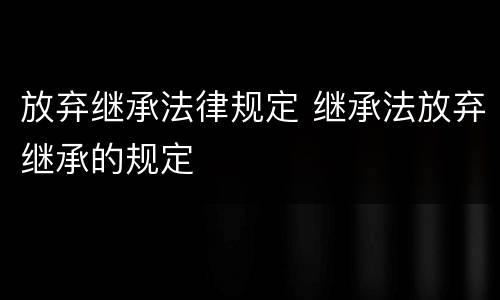 放弃继承法律规定 继承法放弃继承的规定