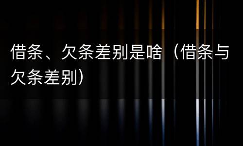 借条、欠条差别是啥（借条与欠条差别）
