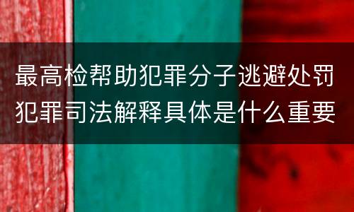 最高检帮助犯罪分子逃避处罚犯罪司法解释具体是什么重要规定
