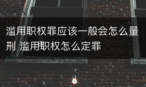 滥用职权罪应该一般会怎么量刑 滥用职权怎么定罪