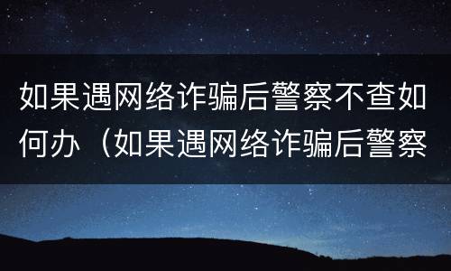 如果遇网络诈骗后警察不查如何办（如果遇网络诈骗后警察不查如何办理）