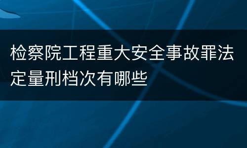 检察院工程重大安全事故罪法定量刑档次有哪些