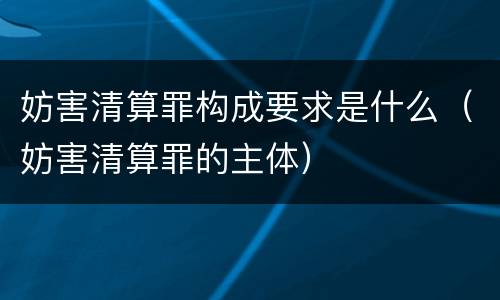 妨害清算罪构成要求是什么（妨害清算罪的主体）