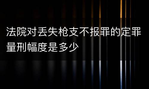 法院对丢失枪支不报罪的定罪量刑幅度是多少