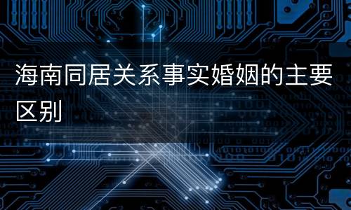 海南同居关系事实婚姻的主要区别