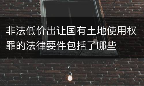 非法低价出让国有土地使用权罪的法律要件包括了哪些