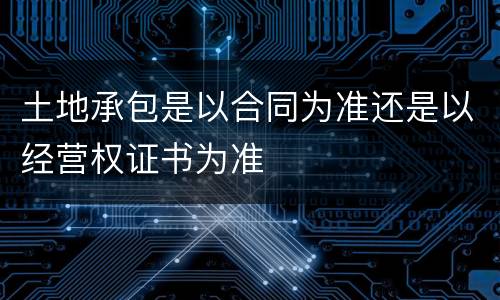土地承包是以合同为准还是以经营权证书为准