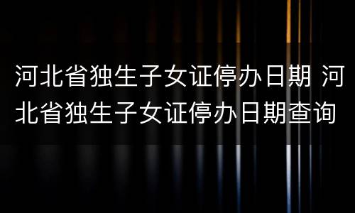 河北省独生子女证停办日期 河北省独生子女证停办日期查询