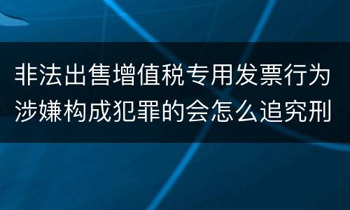 非法出售增值税专用发票行为涉嫌构成犯罪的会怎么追究刑事责任
