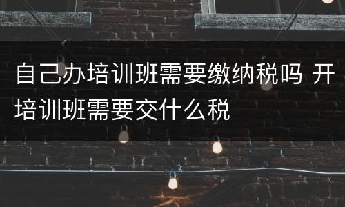 自己办培训班需要缴纳税吗 开培训班需要交什么税